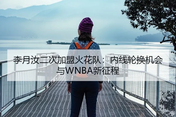 李月汝二次加盟火花队：内线轮换机会与WNBA新征程