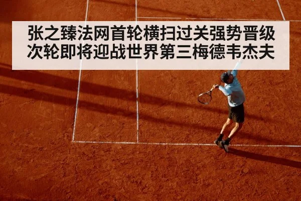 张之臻法网首轮横扫过关强势晋级次轮即将迎战世界第三梅德韦杰夫