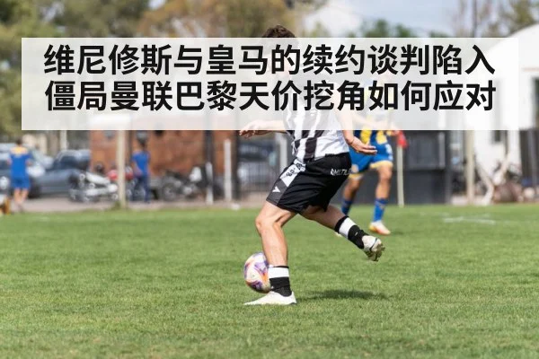 维尼修斯与皇马的续约谈判陷入僵局曼联巴黎天价挖角如何应对