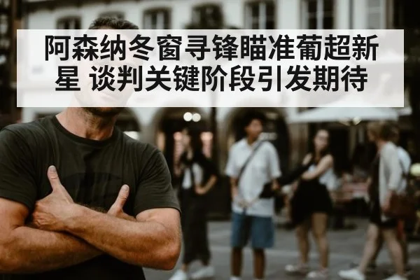 阿森纳冬窗寻锋瞄准葡超新星 谈判关键阶段引发期待